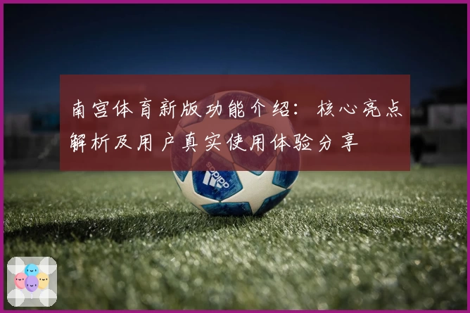 南宫体育新版功能介绍：核心亮点解析及用户真实使用体验分享