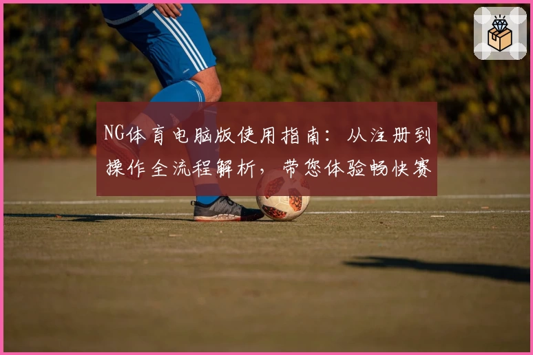NG体育电脑版使用指南：从注册到操作全流程解析，带您体验畅快赛事